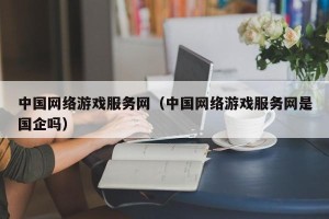 中国网络游戏服务网（中国网络游戏服务网是国企吗）