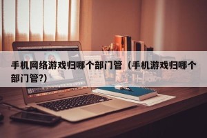 手机网络游戏归哪个部门管（手机游戏归哪个部门管?）