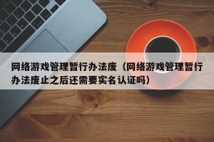 网络游戏管理暂行办法废（网络游戏管理暂行办法废止之后还需要实名认证吗）