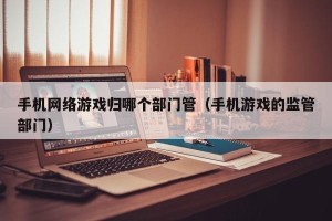 手机网络游戏归哪个部门管（手机游戏的监管部门）