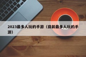 2023最多人玩的手游（目前最多人玩的手游）