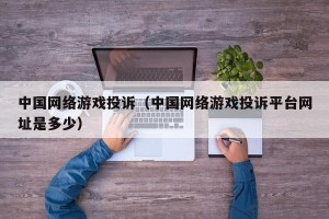 中国网络游戏投诉（中国网络游戏投诉平台网址是多少）