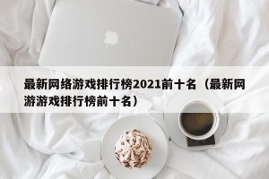 最新网络游戏排行榜2021前十名（最新网游游戏排行榜前十名）