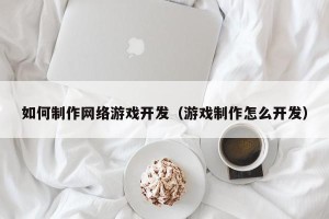 如何制作网络游戏开发（游戏制作怎么开发）