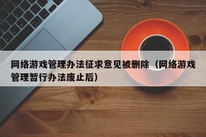网络游戏管理办法征求意见被删除（网络游戏管理暂行办法废止后）