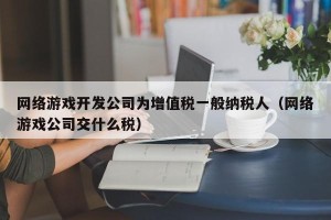 网络游戏开发公司为增值税一般纳税人（网络游戏公司交什么税）
