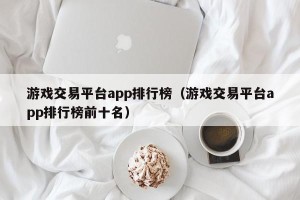 游戏交易平台app排行榜（游戏交易平台app排行榜前十名）
