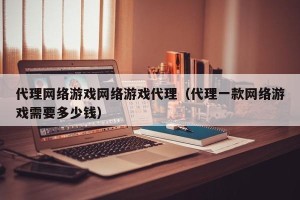 代理网络游戏网络游戏代理（代理一款网络游戏需要多少钱）