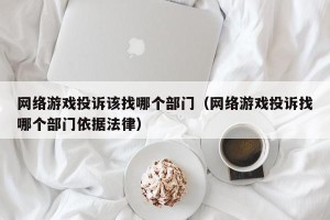 网络游戏投诉该找哪个部门（网络游戏投诉找哪个部门依据法律）
