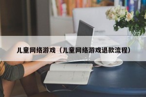 儿童网络游戏（儿童网络游戏退款流程）
