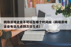 网络游戏企业不可以在哪个时间段（网络游戏企业每日几点到次日几点）