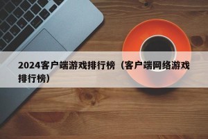 2024客户端游戏排行榜（客户端网络游戏排行榜）