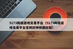 5173网络游戏交易平台（5173网络游戏交易平台官网封神榜国际版）