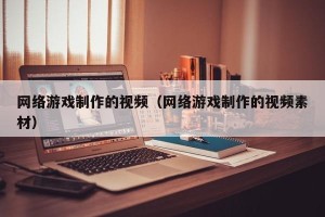 网络游戏制作的视频（网络游戏制作的视频素材）