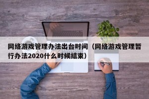 网络游戏管理办法出台时间（网络游戏管理暂行办法2020什么时候结束）