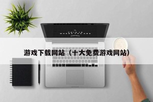 游戏下载网站（十大免费游戏网站）