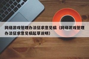 网络游戏管理办法征求意见稿（网络游戏管理办法征求意见稿起草说明）