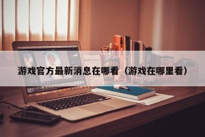 游戏官方最新消息在哪看（游戏在哪里看）