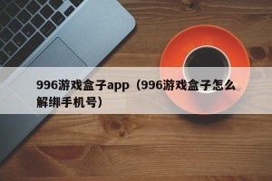 996游戏盒子app（996游戏盒子怎么解绑手机号）