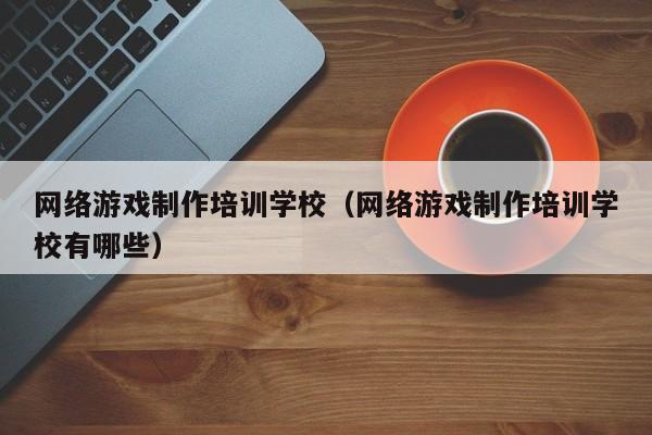 网络游戏制作培训学校(网络游戏制作培训学校有哪些)